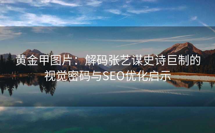 黄金甲图片：解码张艺谋史诗巨制的视觉密码与SEO优化启示