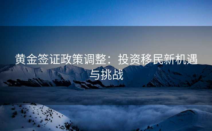 黄金签证政策调整：投资移民新机遇与挑战