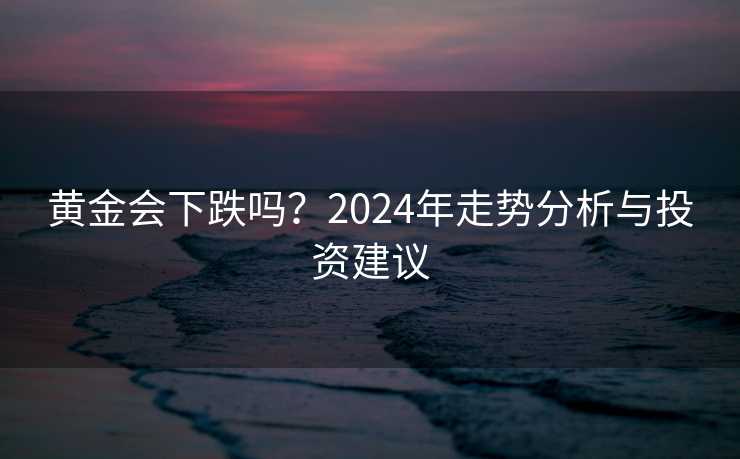 黄金会下跌吗?2024年走势分析与投资建议 黄金会下跌吗?2024年走势分析与投资建议