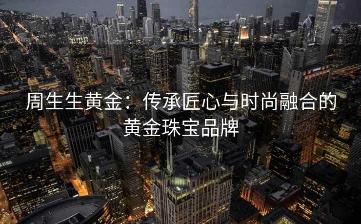 周生生黄金：传承匠心与时尚融合的黄金珠宝品牌