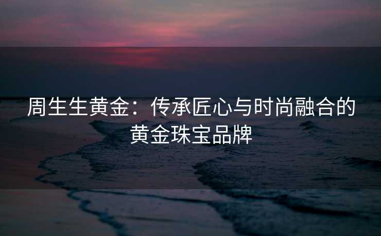周生生黄金：传承匠心与时尚融合的黄金珠宝品牌