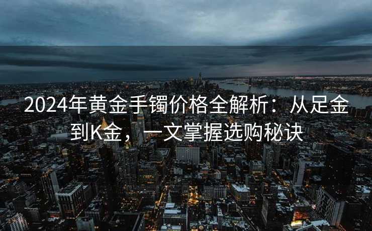 2024年黄金手镯价格全解析：从足金到K金，一文掌握选购秘诀