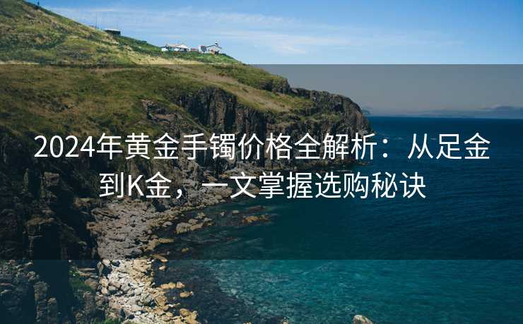 2024年黄金手镯价格全解析：从足金到K金，一文掌握选购秘诀