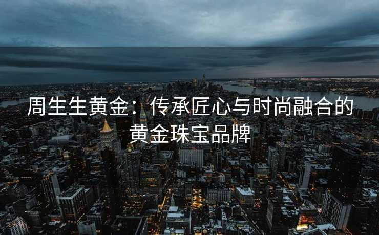 周生生黄金：传承匠心与时尚融合的黄金珠宝品牌