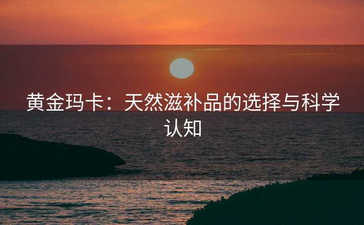 黄金玛卡：天然滋补品的选择与科学认知