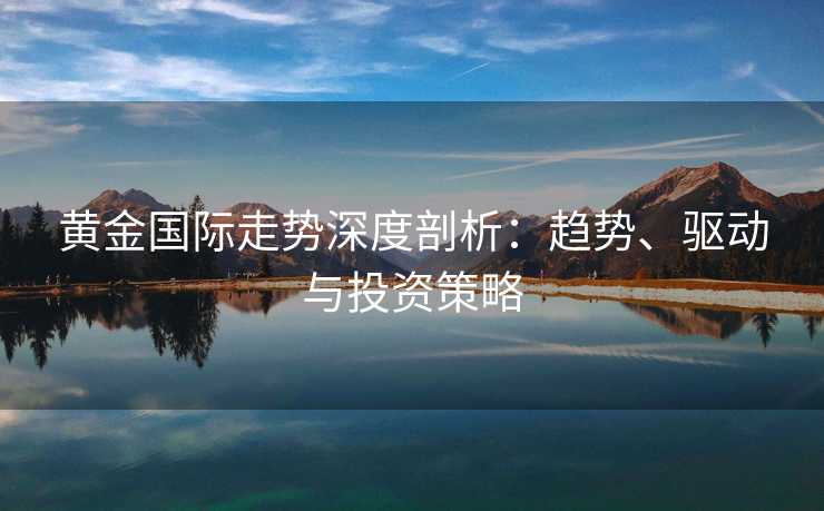 黄金国际走势深度剖析：趋势、驱动与投资策略