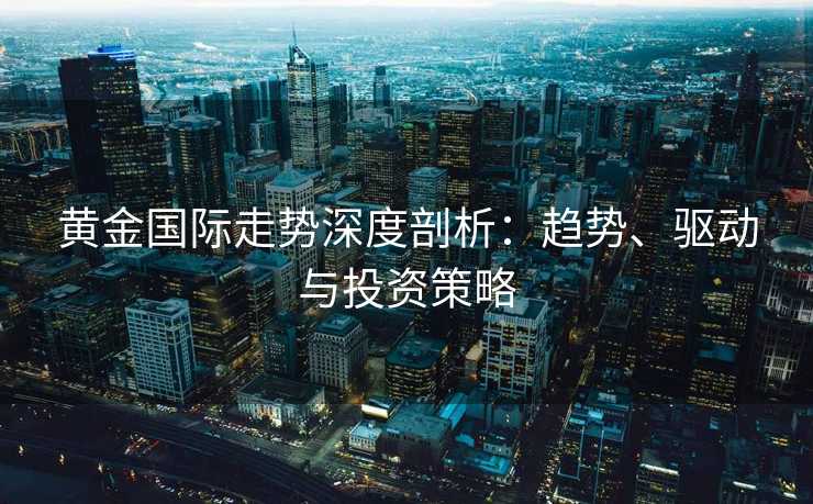 黄金国际走势深度剖析：趋势、驱动与投资策略