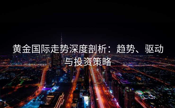 黄金国际走势深度剖析：趋势、驱动与投资策略