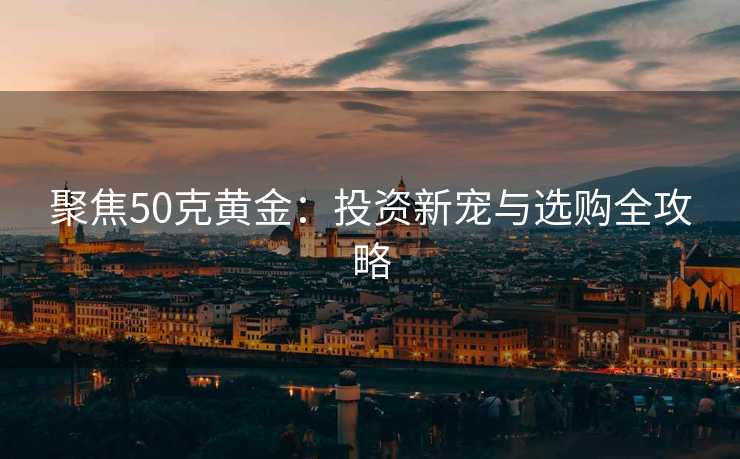 聚焦50克黄金：投资新宠与选购全攻略