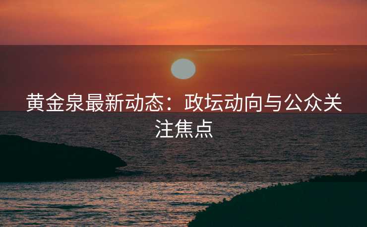 黄金泉最新动态：政坛动向与公众关注焦点