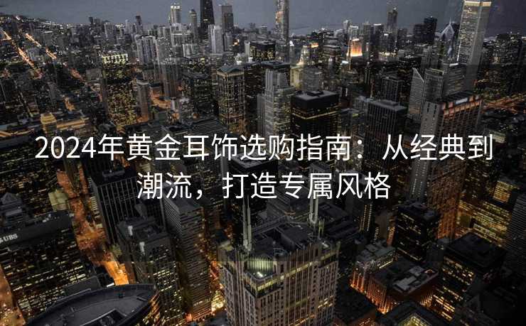 2024年黄金耳饰选购指南：从经典到潮流，打造专属风格