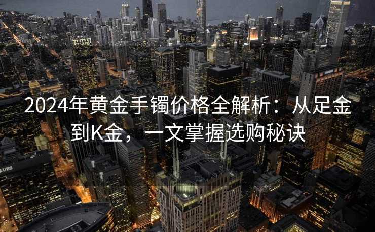 2024年黄金手镯价格全解析：从足金到K金，一文掌握选购秘诀