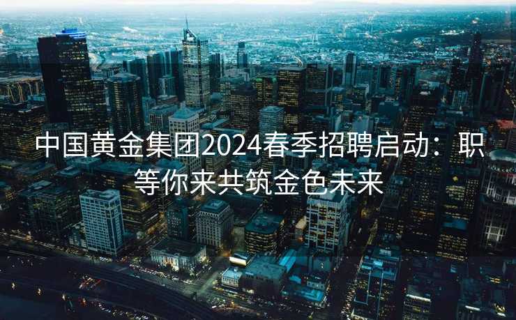 中国黄金集团2024春季招聘启动：职等你来共筑金色未来