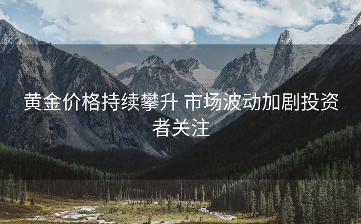 黄金价格持续攀升 市场波动加剧投资者关注