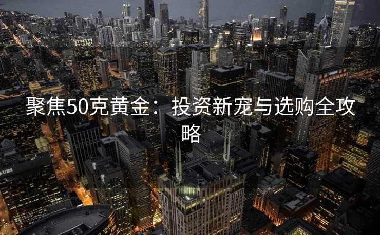 聚焦50克黄金：投资新宠与选购全攻略