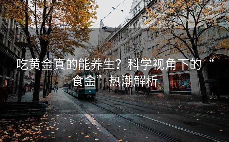 吃黄金真的能养生?科学视角下的“食金”热潮解析 吃黄金真的能养生?科学视角下的“食金”热潮解析