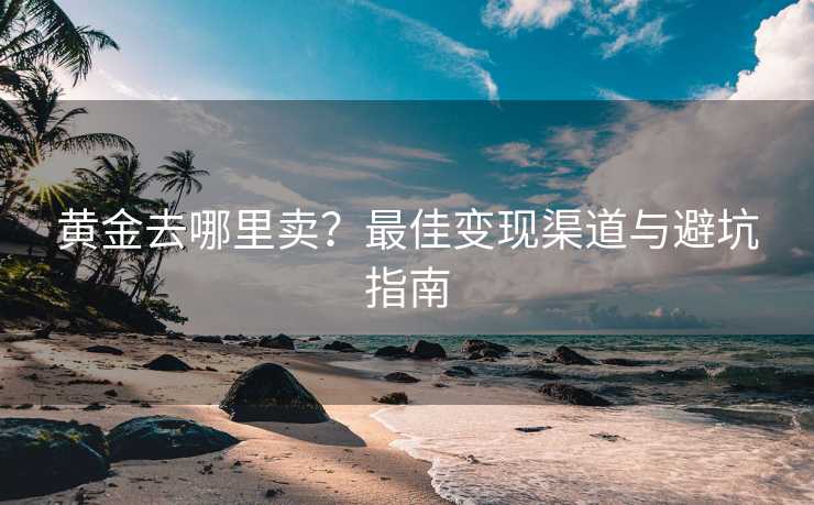 黄金去哪里卖？最佳变现渠道与避坑指南