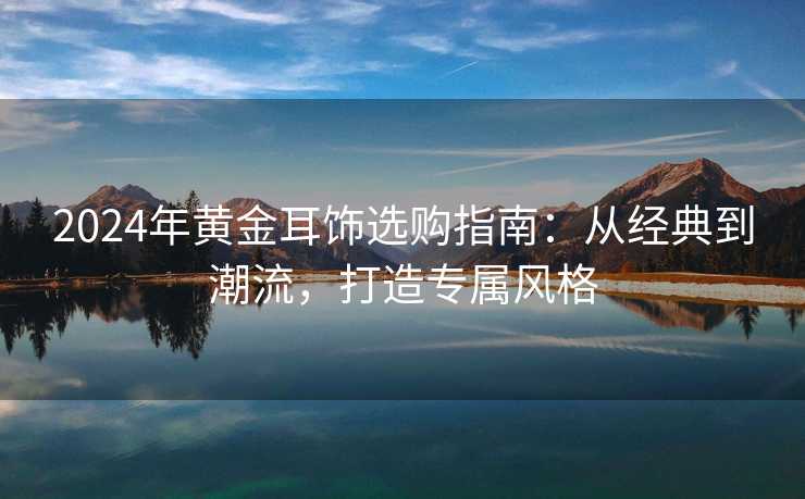 2024年黄金耳饰选购指南：从经典到潮流，打造专属风格