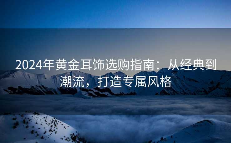 2024年黄金耳饰选购指南：从经典到潮流，打造专属风格