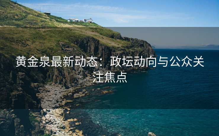黄金泉最新动态：政坛动向与公众关注焦点