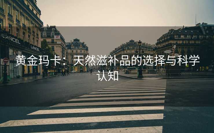 黄金玛卡：天然滋补品的选择与科学认知