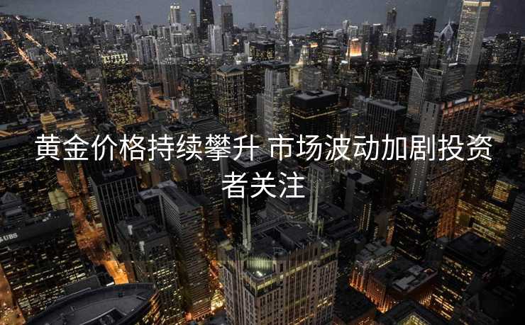 黄金价格持续攀升 市场波动加剧投资者关注