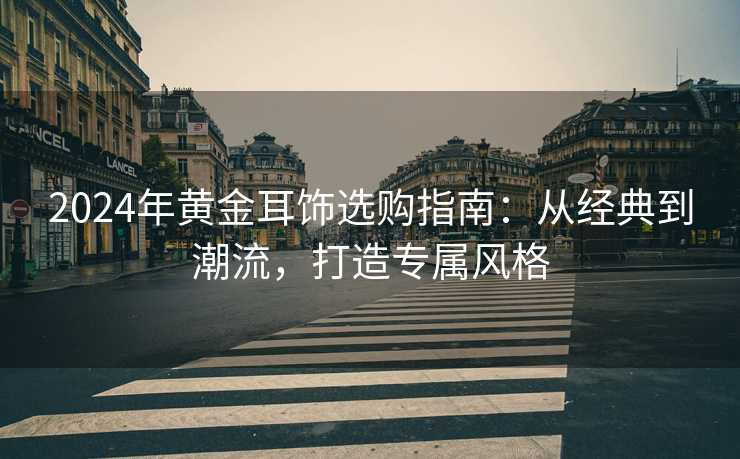 2024年黄金耳饰选购指南：从经典到潮流，打造专属风格