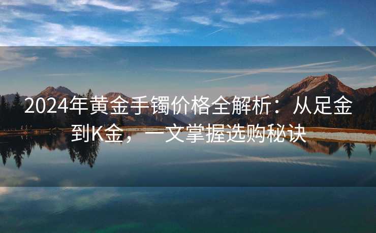 2024年黄金手镯价格全解析：从足金到K金，一文掌握选购秘诀