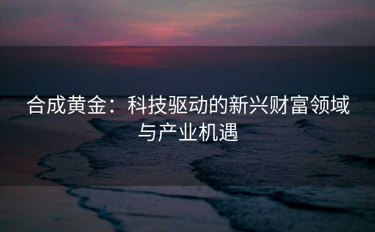 合成黄金：科技驱动的新兴财富领域与产业机遇