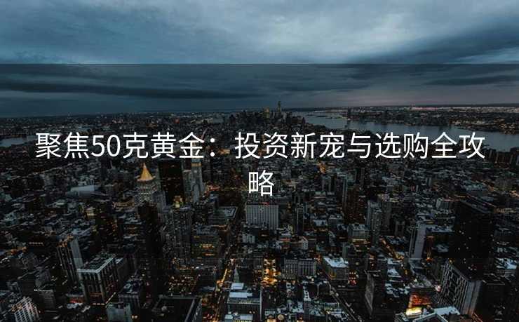 聚焦50克黄金：投资新宠与选购全攻略