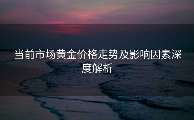 当前市场黄金价格走势及影响因素深度解析