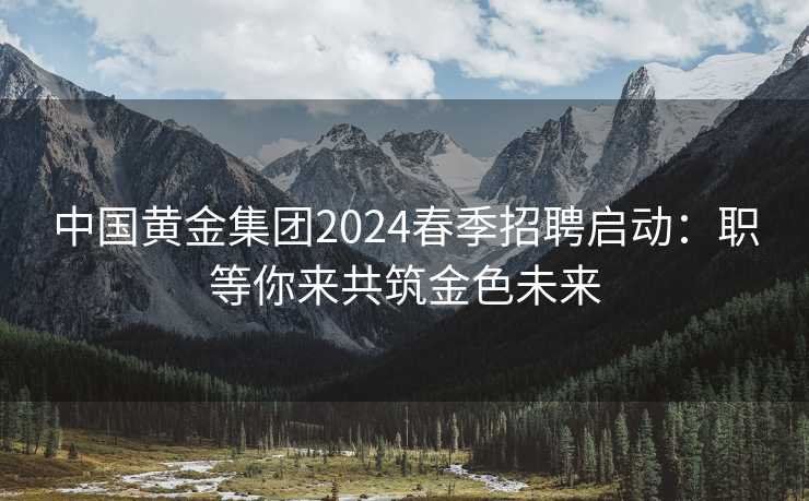 中国黄金集团2024春季招聘启动：职等你来共筑金色未来