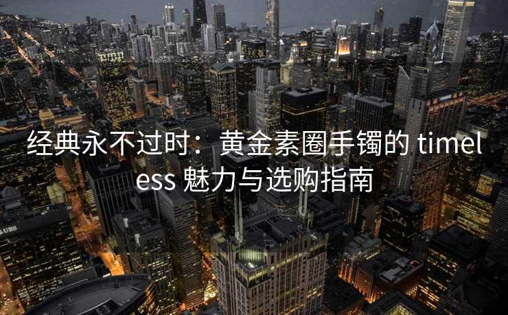 经典永不过时：黄金素圈手镯的 timeless 魅力与选购指南