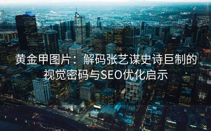 黄金甲图片：解码张艺谋史诗巨制的视觉密码与SEO优化启示