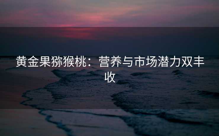 黄金果猕猴桃:营养与市场潜力双丰收 黄金果猕猴桃:营养与市场潜力双丰收