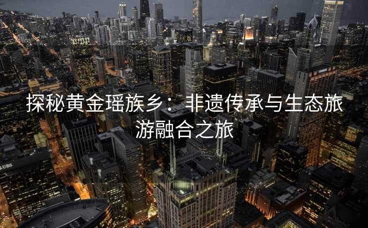探秘黄金瑶族乡:非遗传承与生态旅游融合之旅 探秘黄金瑶族乡:非遗传承与生态旅游融合之旅