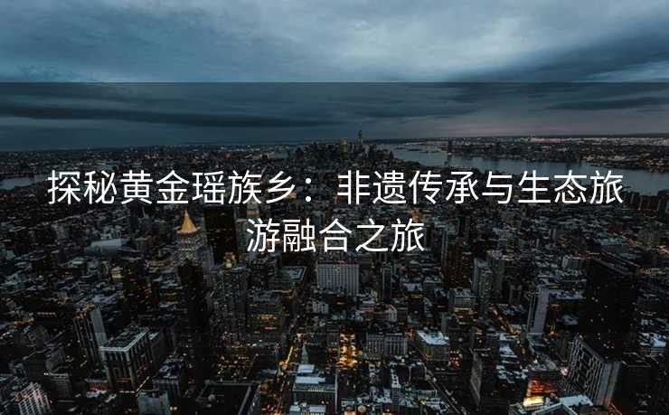 探秘黄金瑶族乡:非遗传承与生态旅游融合之旅 探秘黄金瑶族乡:非遗传承与生态旅游融合之旅