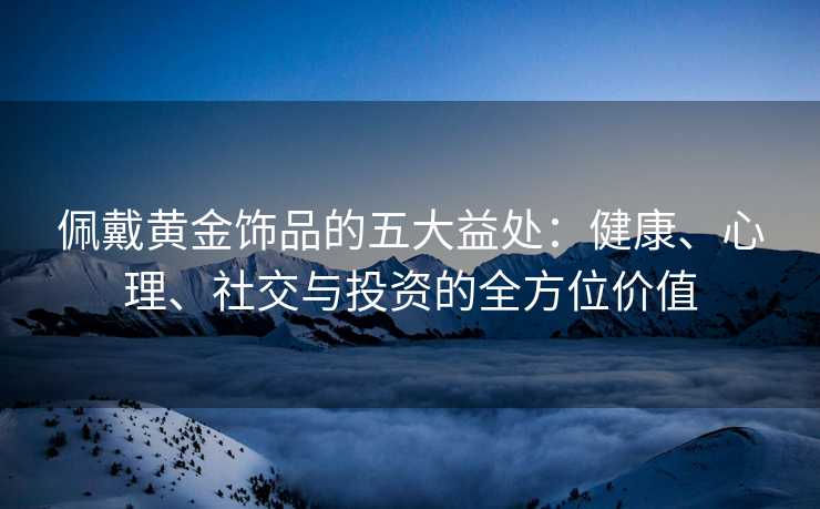 佩戴黄金饰品的五大益处:健康、心理、社交与投资的全方位价值 佩戴黄金饰品的五大益处:健康、心理、社交与投资的全方位价值