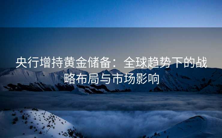 央行增持黄金储备:全球趋势下的战略布局与市场影响 央行增持黄金储备:全球趋势下的战略布局与市场影响