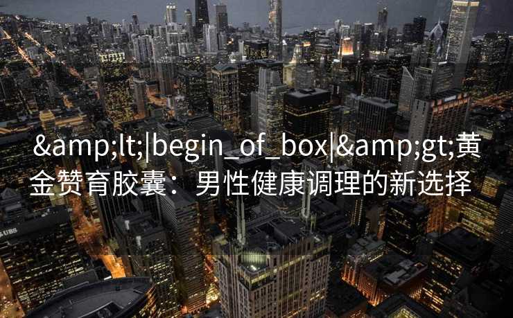 <|begin_of_box|>黄金赞育胶囊:男性健康调理的新选择   <|begin_of_box|>黄金赞育胶囊:男性健康调理的新选择