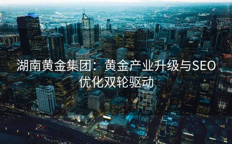 湖南黄金集团:黄金产业升级与SEO优化双轮驱动 湖南黄金集团:黄金产业升级与SEO优化双轮驱动