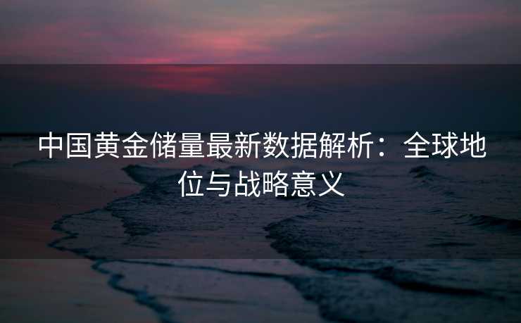 中国黄金储量最新数据解析:全球地位与战略意义 中国黄金储量最新数据解析:全球地位与战略意义