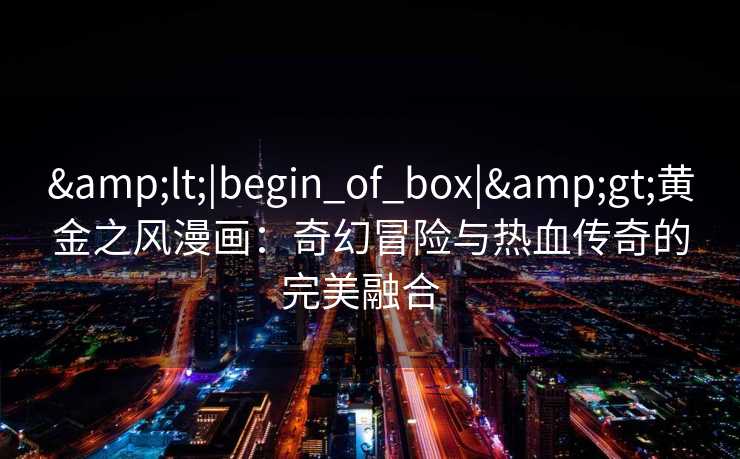 <|begin_of_box|>黄金之风漫画:奇幻冒险与热血传奇的完美融合   <|begin_of_box|>黄金之风漫画:奇幻冒险与热血传奇的完美融合