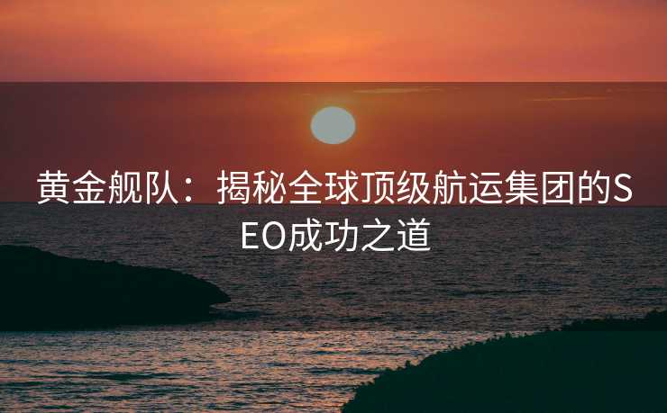 黄金舰队:揭秘全球顶级航运集团的SEO成功之道 黄金舰队:揭秘全球顶级航运集团的SEO成功之道