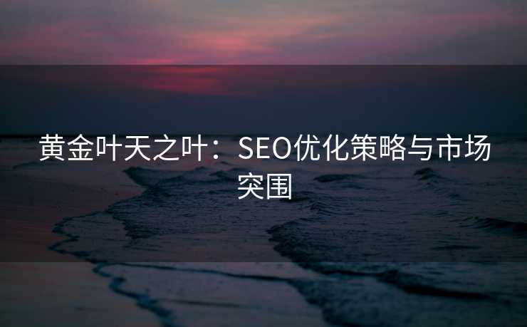 黄金叶天之叶:SEO优化策略与市场突围 黄金叶天之叶:SEO优化策略与市场突围