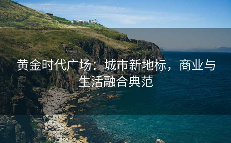 黄金时代广场:城市新地标,商业与生活融合典范 黄金时代广场:城市新地标,商业与生活融合典范