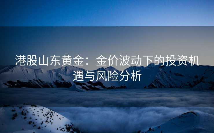 港股山东黄金:金价波动下的投资机遇与风险分析 港股山东黄金:金价波动下的投资机遇与风险分析