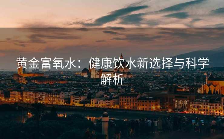 黄金富氧水:健康饮水新选择与科学解析 黄金富氧水:健康饮水新选择与科学解析