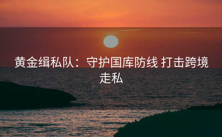 黄金缉私队:守护国库防线 打击跨境走私 黄金缉私队:守护国库防线 打击跨境走私
