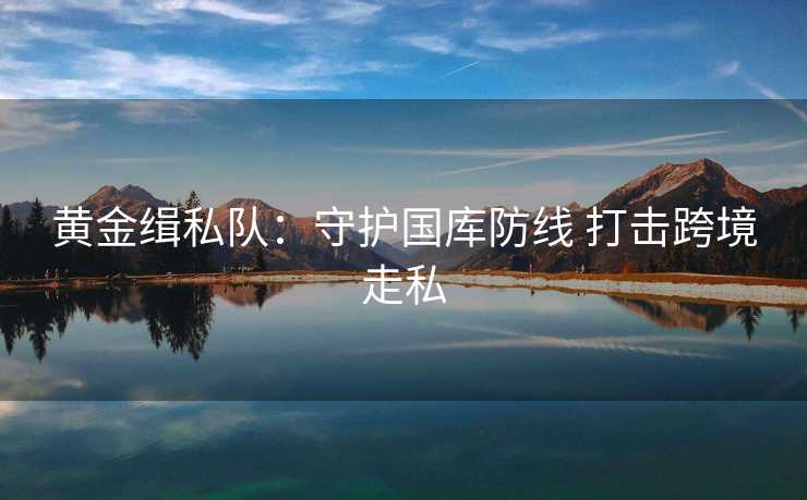 黄金缉私队:守护国库防线 打击跨境走私 黄金缉私队:守护国库防线 打击跨境走私